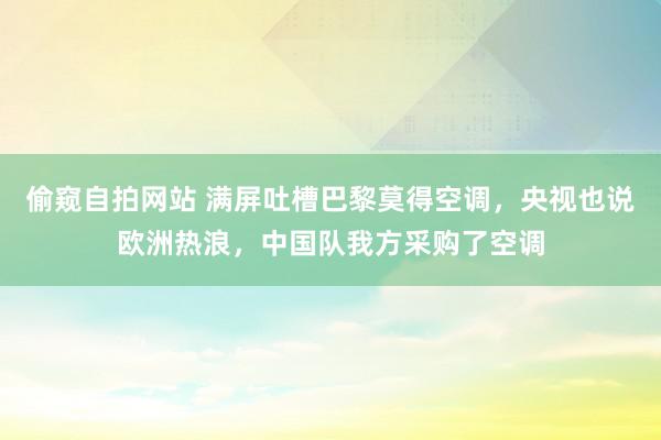 偷窥自拍网站 满屏吐槽巴黎莫得空调，央视也说欧洲热浪，中国队我方采购了空调