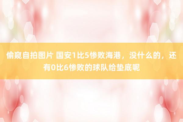 偷窥自拍图片 国安1比5惨败海港，没什么的，还有0比6惨败的球队给垫底呢