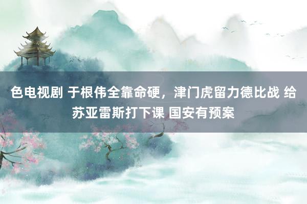 色电视剧 于根伟全靠命硬，津门虎留力德比战 给苏亚雷斯打下课 国安有预案