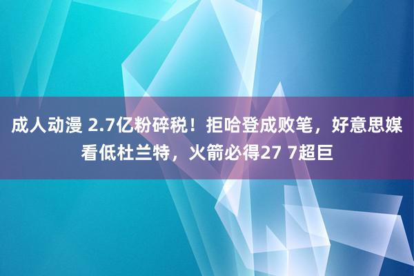 成人动漫 2.7亿粉碎税！拒哈登成败笔，好意思媒看低杜兰特，火箭必得27 7超巨