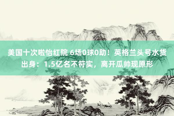 美国十次啦怡红院 6场0球0助！英格兰头号水货出身：1.5亿名不符实，离开瓜帅现原形