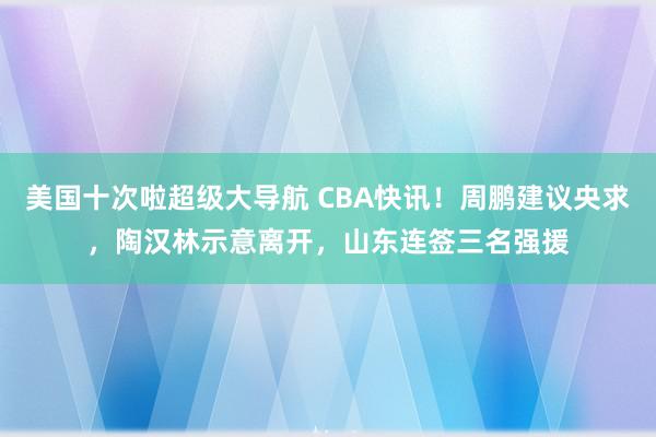 美国十次啦超级大导航 CBA快讯！周鹏建议央求，陶汉林示意离开，山东连签三名强援