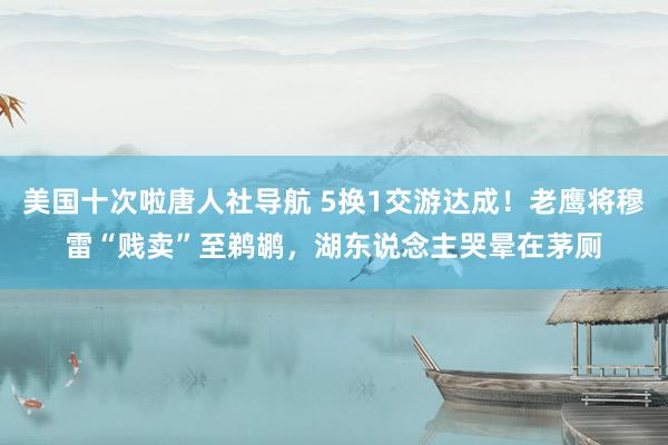 美国十次啦唐人社导航 5换1交游达成！老鹰将穆雷“贱卖”至鹈鹕，湖东说念主哭晕在茅厕