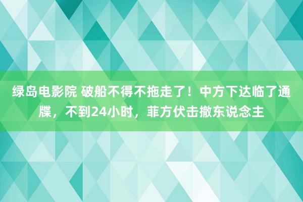 绿岛电影院 破船不得不拖走了！中方下达临了通牒，不到24小时，菲方伏击撤东说念主