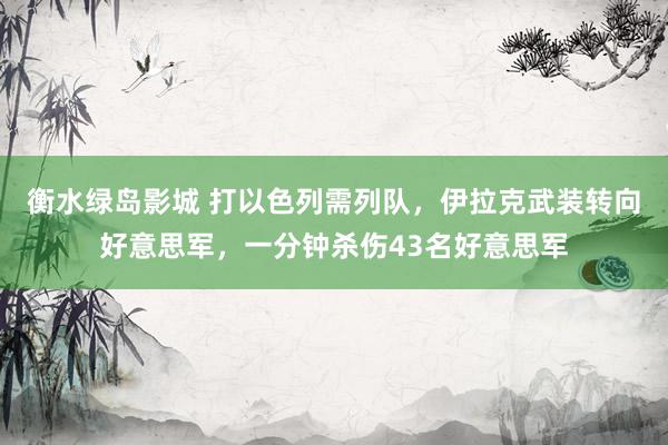 衡水绿岛影城 打以色列需列队，伊拉克武装转向好意思军，一分钟杀伤43名好意思军