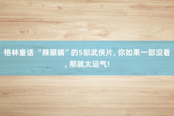 格林童话 “辣眼睛”的5部武侠片, 你如果一部没看, 那就太运气!