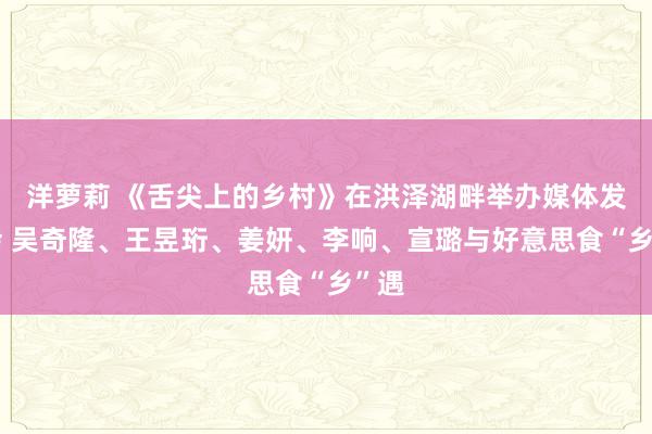 洋萝莉 《舌尖上的乡村》在洪泽湖畔举办媒体发布会 吴奇隆、王昱珩、姜妍、李响、宣璐与好意思食“乡”遇