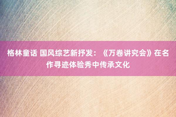 格林童话 国风综艺新抒发：《万卷讲究会》在名作寻迹体验秀中传承文化