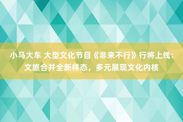 小马大车 大型文化节目《非来不行》行将上线：文旅合并全新样态，多元展现文化内核