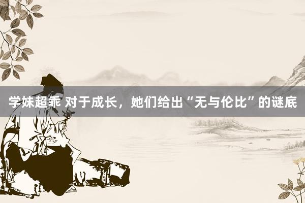 学妹超乖 对于成长，她们给出“无与伦比”的谜底