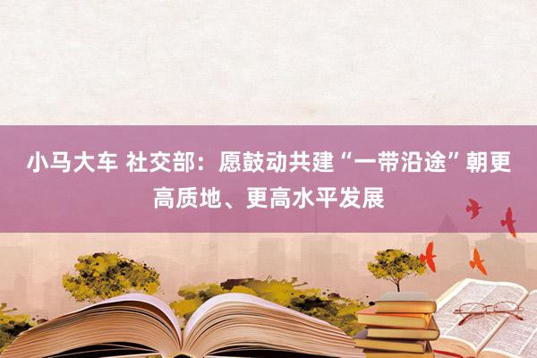 小马大车 社交部：愿鼓动共建“一带沿途”朝更高质地、更高水平发展