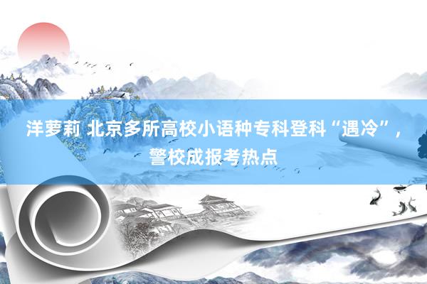 洋萝莉 北京多所高校小语种专科登科“遇冷”，警校成报考热点