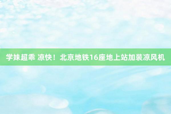 学妹超乖 凉快！北京地铁16座地上站加装凉风机