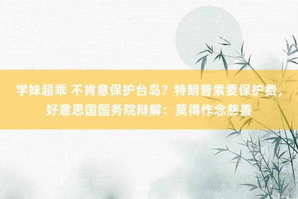 学妹超乖 不肯意保护台岛？特朗普索要保护费，好意思国国务院辩解：莫得作念慈善