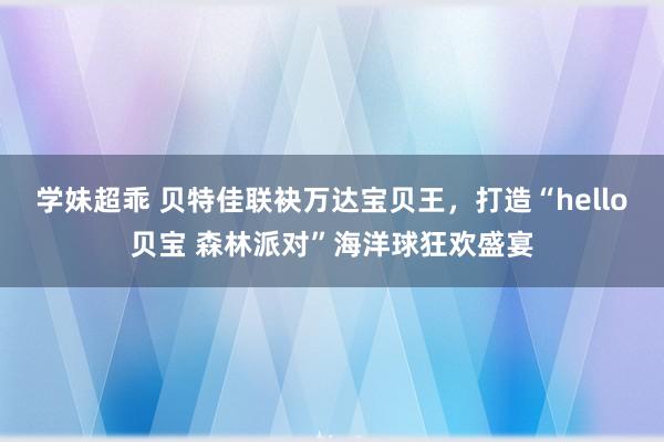 学妹超乖 贝特佳联袂万达宝贝王，打造“hello贝宝 森林派对”海洋球狂欢盛宴