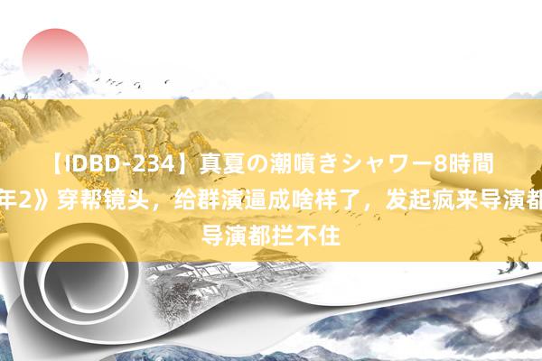 【IDBD-234】真夏の潮噴きシャワー8時間 《庆余年2》穿帮镜头，给群演逼成啥样了，发起疯来导演都拦不住