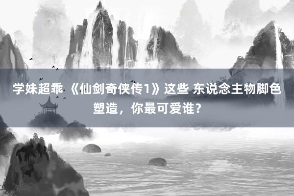 学妹超乖 《仙剑奇侠传1》这些 东说念主物脚色塑造，你最可爱谁？