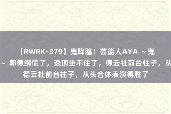 【RWRK-379】鬼降臨！芸能人AYA ～鬼シリーズ全制覇！～ 郭德纲慌了，透顶坐不住了，德云社前台柱子，从头合体表演得胜了