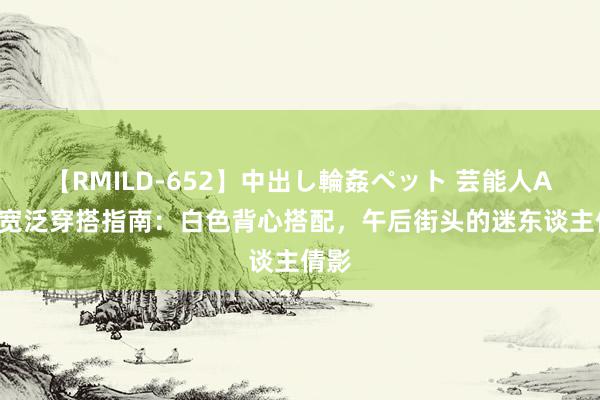 【RMILD-652】中出し輪姦ペット 芸能人AYA 宽泛穿搭指南：白色背心搭配，午后街头的迷东谈主倩影