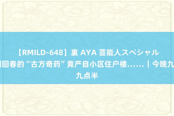 【RMILD-648】裏 AYA 芸能人スペシャル 药到回春的“古方奇药”竟产自小区住户楼……｜今晚九点半