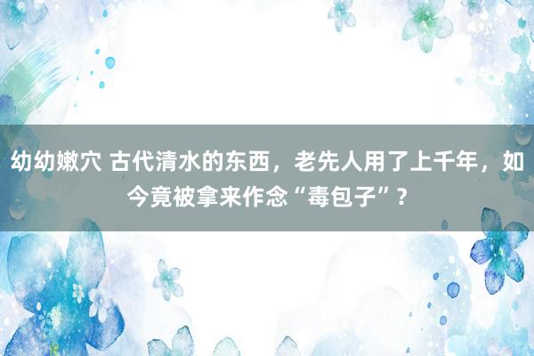 幼幼嫩穴 古代清水的东西，老先人用了上千年，如今竟被拿来作念“毒包子”？