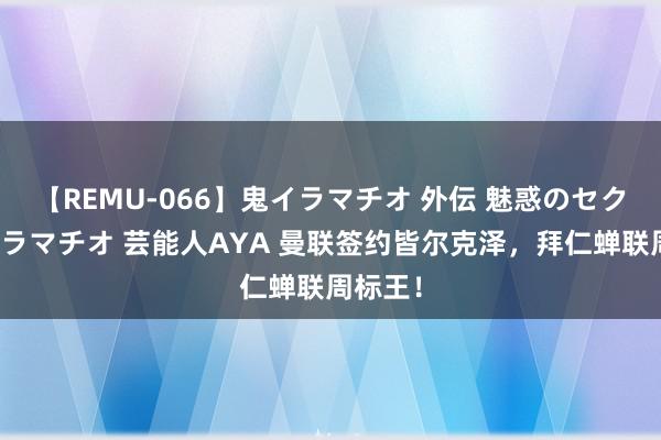 【REMU-066】鬼イラマチオ 外伝 魅惑のセクシーイラマチオ 芸能人AYA 曼联签约皆尔克泽，拜仁蝉联周标王！