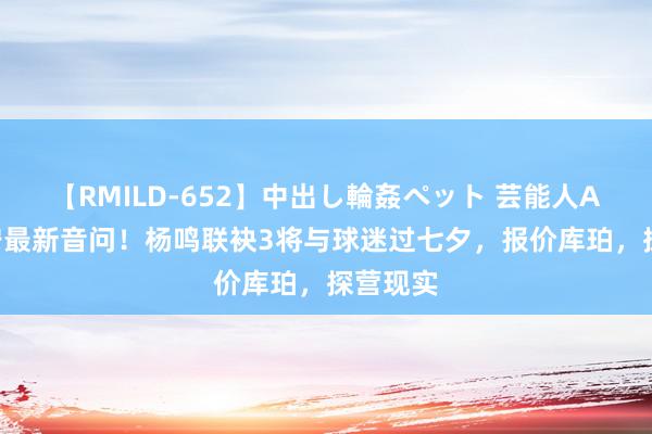 【RMILD-652】中出し輪姦ペット 芸能人AYA 辽宁最新音问！杨鸣联袂3将与球迷过七夕，报价库珀，探营现实