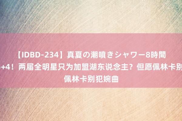 【IDBD-234】真夏の潮噴きシャワー8時間 场均25+4！两届全明星只为加盟湖东说念主？但愿佩林卡别犯婉曲