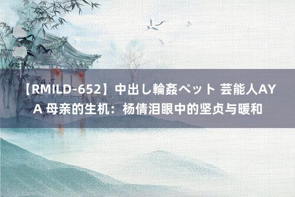 【RMILD-652】中出し輪姦ペット 芸能人AYA 母亲的生机：杨倩泪眼中的坚贞与暖和