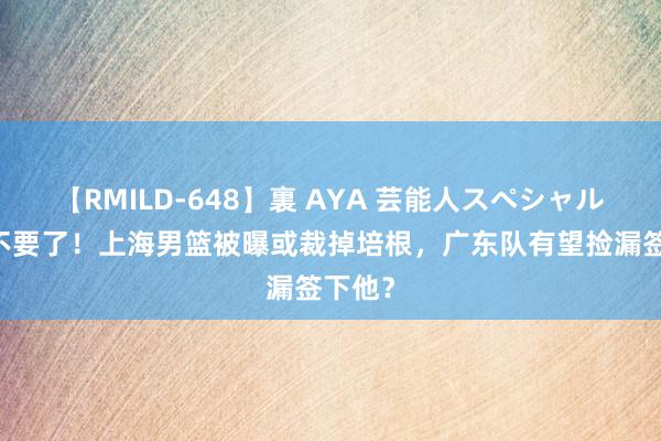 【RMILD-648】裏 AYA 芸能人スペシャル 证据不要了！上海男篮被曝或裁掉培根，广东队有望捡漏签下他？