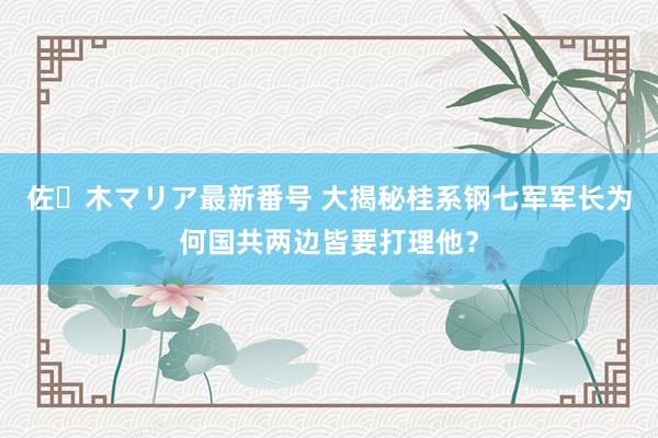 佐々木マリア最新番号 大揭秘桂系钢七军军长为何国共两边皆要打理他？