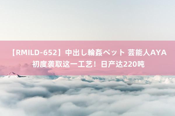 【RMILD-652】中出し輪姦ペット 芸能人AYA 初度袭取这一工艺！日产达220吨