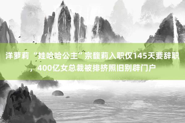 洋萝莉 “娃哈哈公主”宗馥莉入职仅145天要辞职，400亿女总裁被排挤照旧别辟门户