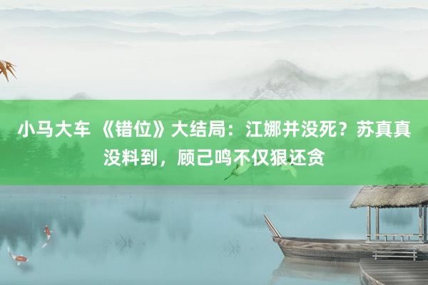 小马大车 《错位》大结局：江娜并没死？苏真真没料到，顾己鸣不仅狠还贪