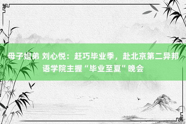 母子姐弟 刘心悦：赶巧毕业季，赴北京第二异邦语学院主握“毕业至夏”晚会