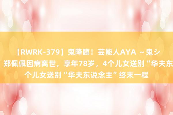 【RWRK-379】鬼降臨！芸能人AYA ～鬼シリーズ全制覇！～ 郑佩佩因病离世，享年78岁，4个儿女送别“华夫东说念主”终末一程