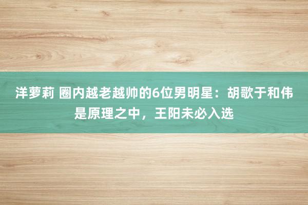 洋萝莉 圈内越老越帅的6位男明星：胡歌于和伟是原理之中，王阳未必入选