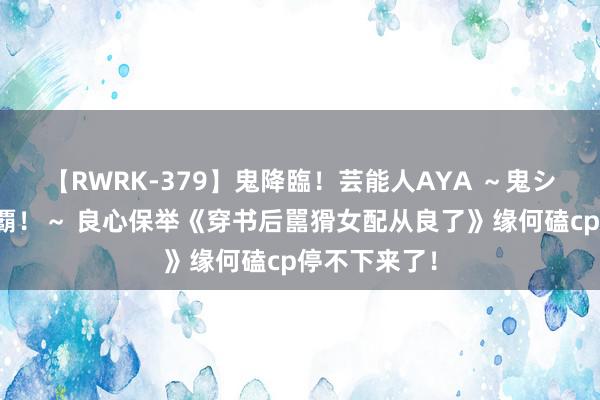 【RWRK-379】鬼降臨！芸能人AYA ～鬼シリーズ全制覇！～ 良心保举《穿书后嚚猾女配从良了》缘何磕cp停不下来了！