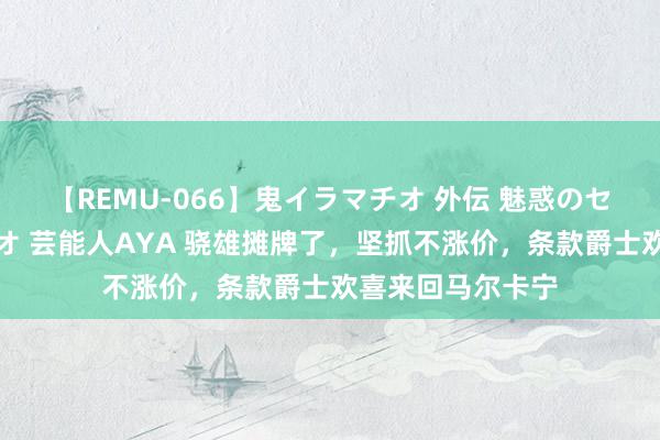 【REMU-066】鬼イラマチオ 外伝 魅惑のセクシーイラマチオ 芸能人AYA 骁雄摊牌了，坚抓不涨价，条款爵士欢喜来回马尔卡宁