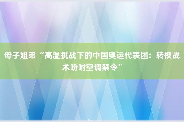 母子姐弟 “高温挑战下的中国奥运代表团：转换战术吩咐空调禁令”