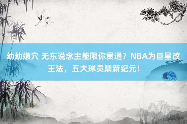 幼幼嫩穴 无东说念主能限你贯通？NBA为巨星改王法，五大球员鼎新纪元！