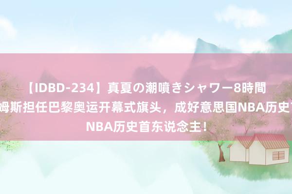 【IDBD-234】真夏の潮噴きシャワー8時間 恭喜了！詹姆斯担任巴黎奥运开幕式旗头，成好意思国NBA历史首东说念主！