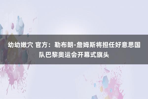 幼幼嫩穴 官方：勒布朗-詹姆斯将担任好意思国队巴黎奥运会开幕式旗头