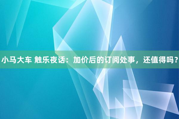 小马大车 触乐夜话：加价后的订阅处事，还值得吗？