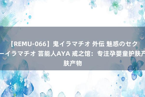 【REMU-066】鬼イラマチオ 外伝 魅惑のセクシーイラマチオ 芸能人AYA 戒之馆：专注孕婴童护肤产物