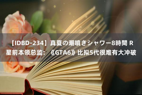 【IDBD-234】真夏の潮噴きシャワー8時間 R星前本领总监：《GTA6》比拟5代很难有大冲破