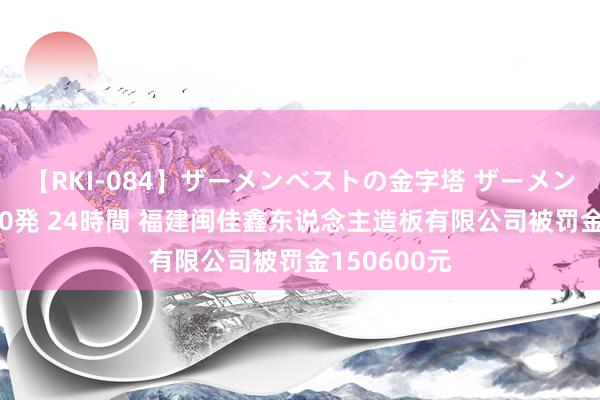 【RKI-084】ザーメンベストの金字塔 ザーメン大好き2000発 24時間 福建闽佳鑫东说念主造板有限公司被罚金150600元