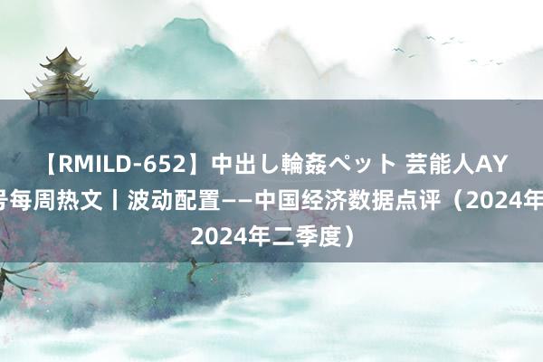 【RMILD-652】中出し輪姦ペット 芸能人AYA 南财号每周热文丨波动配置——中国经济数据点评（2024年二季度）