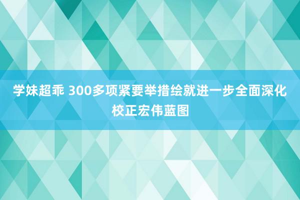 学妹超乖 300多项紧要举措绘就进一步全面深化校正宏伟蓝图