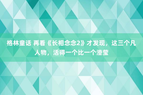 格林童话 再看《长相念念2》才发现，这三个凡人物，活得一个比一个澄莹